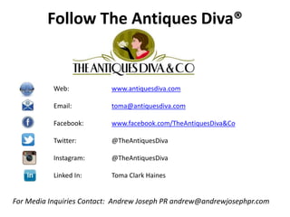 Follow The Antiques Diva®
Web: www.antiquesdiva.com
Email: toma@antiquesdiva.com
Facebook: www.facebook.com/TheAntiquesDiva&Co
Twitter: @TheAntiquesDiva
Instagram: @TheAntiquesDiva
Linked In: Toma Clark Haines
For Media Inquiries Contact: Andrew Joseph PR andrew@andrewjosephpr.com
 