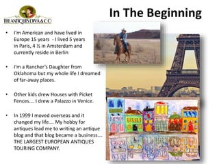 In The Beginning
• I’m American and have lived in
Europe 15 years - I lived 5 years
in Paris, 4 ½ in Amsterdam and
currently reside in Berlin
• I’m a Rancher’s Daughter from
Oklahoma but my whole life I dreamed
of far-away places.
• Other kids drew Houses with Picket
Fences…. I drew a Palazzo in Venice.
• In 1999 I moved overseas and it
changed my life…. My hobby for
antiques lead me to writing an antique
blog and that blog became a business….
THE LARGEST EUROPEAN ANTIQUES
TOURING COMPANY.
 