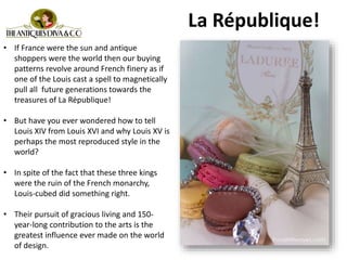 • If France were the sun and antique
shoppers were the world then our buying
patterns revolve around French finery as if
one of the Louis cast a spell to magnetically
pull all future generations towards the
treasures of La République!
• But have you ever wondered how to tell
Louis XIV from Louis XVI and why Louis XV is
perhaps the most reproduced style in the
world?
• In spite of the fact that these three kings
were the ruin of the French monarchy,
Louis-cubed did something right.
• Their pursuit of gracious living and 150-
year-long contribution to the arts is the
greatest influence ever made on the world
of design.
La République!
 