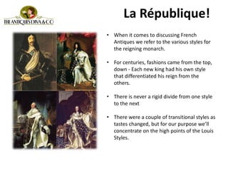 • When it comes to discussing French
Antiques we refer to the various styles for
the reigning monarch.
• For centuries, fashions came from the top,
down - Each new king had his own style
that differentiated his reign from the
others.
• There is never a rigid divide from one style
to the next
• There were a couple of transitional styles as
tastes changed, but for our purpose we’ll
concentrate on the high points of the Louis
Styles.
La République!
 