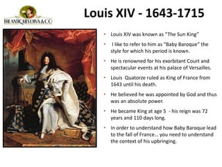 Louis XIV - 1643-1715
• Louis XIV was known as “The Sun King”
• I like to refer to him as “Baby Baroque” the
style for which his period is known.
• He is renowned for his exorbitant Court and
spectacular events at his palace of Versailles.
• Louis Quatorze ruled as King of France from
1643 until his death.
• He believed he was appointed by God and thus
was an absolute power.
• He became King at age 5 - his reign was 72
years and 110 days long.
• In order to understand how Baby Baroque lead
to the fall of France… you need to understand
the context of his upbringing.
 