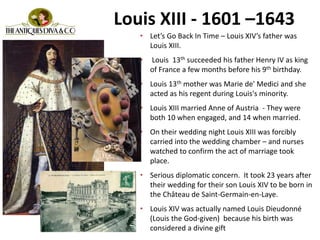 Louis XIII - 1601 –1643
• Let’s Go Back In Time – Louis XIV’s father was
Louis XIII.
• Louis 13th succeeded his father Henry IV as king
of France a few months before his 9th birthday.
• Louis 13th mother was Marie de' Medici and she
acted as his regent during Louis's minority.
• Louis XIII married Anne of Austria - They were
both 10 when engaged, and 14 when married.
• On their wedding night Louis XIII was forcibly
carried into the wedding chamber – and nurses
watched to confirm the act of marriage took
place.
• Serious diplomatic concern. It took 23 years after
their wedding for their son Louis XIV to be born in
the Château de Saint-Germain-en-Laye.
• Louis XIV was actually named Louis Dieudonné
(Louis the God-given) because his birth was
considered a divine gift
• .
 