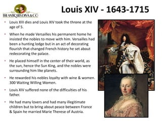 Louis XIV - 1643-1715
• Louis XIII dies and Louis XIV took the throne at the
age of 5.
• When he made Versailles his permanent home he
insisted the nobles to move with him. Versailles had
been a hunting lodge but in an act of decorating
flourish that changed French history he set about
redecorating the palace.
• He placed himself in the center of their world, as
the sun, hence the Sun King, and the nobles were
surrounding him like planets.
• He rewarded his nobles loyalty with wine & women.
300 Waiting Willing Women.
• Louis XIV suffered none of the difficulties of his
father.
• He had many lovers and had many illegitimate
children but to bring about peace between France
& Spain he married Marie Therese of Austria.
 