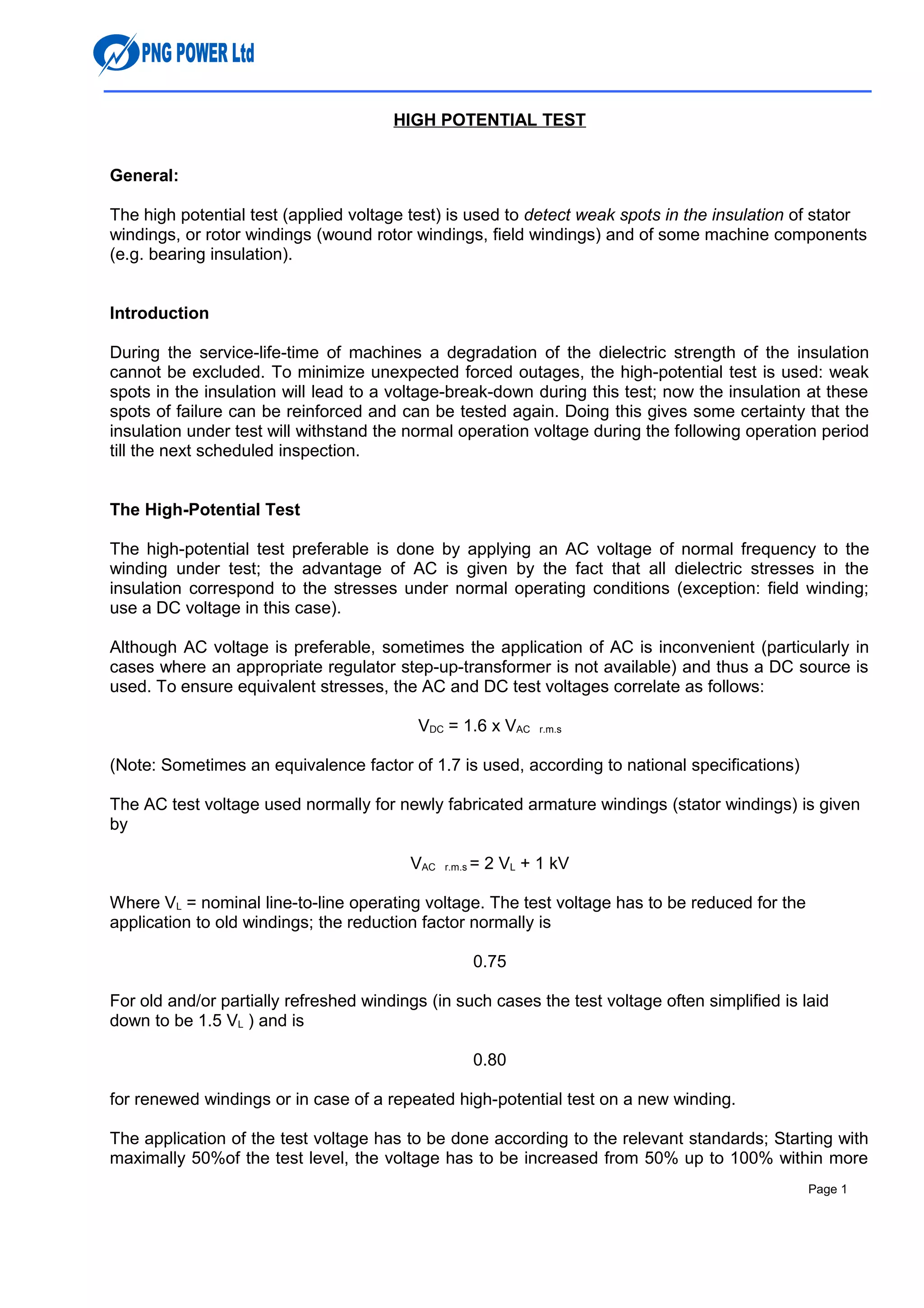 HIGH POTENTIAL TEST
General:
The high potential test (applied voltage test) is used to detect weak spots in the insulation of stator
windings, or rotor windings (wound rotor windings, field windings) and of some machine components
(e.g. bearing insulation).
Introduction
During the service-life-time of machines a degradation of the dielectric strength of the insulation
cannot be excluded. To minimize unexpected forced outages, the high-potential test is used: weak
spots in the insulation will lead to a voltage-break-down during this test; now the insulation at these
spots of failure can be reinforced and can be tested again. Doing this gives some certainty that the
insulation under test will withstand the normal operation voltage during the following operation period
till the next scheduled inspection.
The High-Potential Test
The high-potential test preferable is done by applying an AC voltage of normal frequency to the
winding under test; the advantage of AC is given by the fact that all dielectric stresses in the
insulation correspond to the stresses under normal operating conditions (exception: field winding;
use a DC voltage in this case).
Although AC voltage is preferable, sometimes the application of AC is inconvenient (particularly in
cases where an appropriate regulator step-up-transformer is not available) and thus a DC source is
used. To ensure equivalent stresses, the AC and DC test voltages correlate as follows:
VDC = 1.6 x VAC r.m.s
(Note: Sometimes an equivalence factor of 1.7 is used, according to national specifications)
The AC test voltage used normally for newly fabricated armature windings (stator windings) is given
by
VAC r.m.s = 2 VL + 1 kV
Where VL = nominal line-to-line operating voltage. The test voltage has to be reduced for the
application to old windings; the reduction factor normally is
0.75
For old and/or partially refreshed windings (in such cases the test voltage often simplified is laid
down to be 1.5 VL ) and is
0.80
for renewed windings or in case of a repeated high-potential test on a new winding.
The application of the test voltage has to be done according to the relevant standards; Starting with
maximally 50%of the test level, the voltage has to be increased from 50% up to 100% within more
Page 1
 