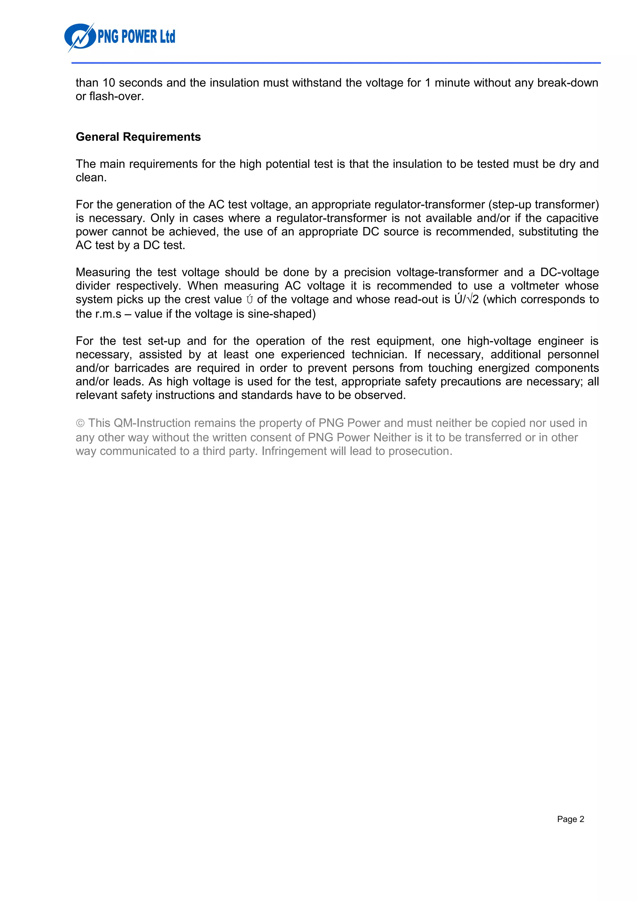 than 10 seconds and the insulation must withstand the voltage for 1 minute without any break-down
or flash-over.
General Requirements
The main requirements for the high potential test is that the insulation to be tested must be dry and
clean.
For the generation of the AC test voltage, an appropriate regulator-transformer (step-up transformer)
is necessary. Only in cases where a regulator-transformer is not available and/or if the capacitive
power cannot be achieved, the use of an appropriate DC source is recommended, substituting the
AC test by a DC test.
Measuring the test voltage should be done by a precision voltage-transformer and a DC-voltage
divider respectively. When measuring AC voltage it is recommended to use a voltmeter whose
system picks up the crest value Ú of the voltage and whose read-out is Ú/√2 (which corresponds to
the r.m.s – value if the voltage is sine-shaped)
For the test set-up and for the operation of the rest equipment, one high-voltage engineer is
necessary, assisted by at least one experienced technician. If necessary, additional personnel
and/or barricades are required in order to prevent persons from touching energized components
and/or leads. As high voltage is used for the test, appropriate safety precautions are necessary; all
relevant safety instructions and standards have to be observed.
© This QM-Instruction remains the property of PNG Power and must neither be copied nor used in
any other way without the written consent of PNG Power Neither is it to be transferred or in other
way communicated to a third party. Infringement will lead to prosecution.
Page 2
 