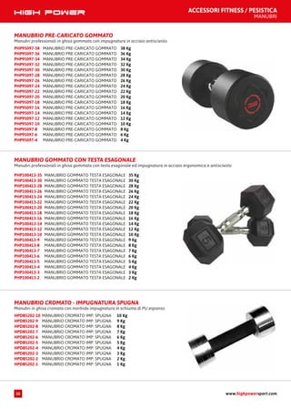 MANUBRIO CROMATO IMP. SPUGNA 10 KgHPDB5202-10
MANUBRIO CROMATO IMP. SPUGNA 9 KgHPDB5202-9
MANUBRIO CROMATO IMP. SPUGNA 8 KgHPDB5202-8
MANUBRIO CROMATO IMP. SPUGNA 7 KgHPDB5202-7
MANUBRIO CROMATO IMP. SPUGNA 6 KgHPDB5202-6
MANUBRIO CROMATO IMP. SPUGNA 5 KgHPDB5202-5
MANUBRIO CROMATO IMP. SPUGNA 4 KgHPDB5202-4
MANUBRIO CROMATO IMP. SPUGNA 3 KgHPDB5202-3
MANUBRIO CROMATO IMP. SPUGNA 2 KgHPDB5202-2
MANUBRIO CROMATO IMP. SPUGNA 1 KgHPDB5202-1
MANUBRIO CROMATO - IMPUGNATURA SPUGNA
Manubri in ghisa cromata con morbida impugnatura in schiuma di PU espanso.
ACCESSORI FITNESS / PESISTICA
MANUBRI
MANUBRIO PRE-CARICATO GOMMATO
Manubri professionali in ghisa gommata con impugnatura in acciaio antiscivolo.
MANUBRIO PRE-CARICATO GOMMATO 38 KgPHP95097-38
MANUBRIO PRE-CARICATO GOMMATO 36 KgPHP95097-36
MANUBRIO PRE-CARICATO GOMMATO 34 KgPHP95097-34
MANUBRIO PRE-CARICATO GOMMATO 32 KgPHP95097-32
MANUBRIO PRE-CARICATO GOMMATO 30 KgPHP95097-30
MANUBRIO PRE-CARICATO GOMMATO 28 KgPHP95097-28
MANUBRIO PRE-CARICATO GOMMATO 26 KgPHP95097-26
MANUBRIO PRE-CARICATO GOMMATO 24 KgPHP95097-24
MANUBRIO PRE-CARICATO GOMMATO 22 KgPHP95097-22
MANUBRIO PRE-CARICATO GOMMATO 20 KgPHP95097-20
MANUBRIO PRE-CARICATO GOMMATO 18 KgPHP95097-18
MANUBRIO PRE-CARICATO GOMMATO 16 KgPHP95097-16
MANUBRIO PRE-CARICATO GOMMATO 14 KgPHP95097-14
MANUBRIO PRE-CARICATO GOMMATO 12 KgPHP95097-12
MANUBRIO PRE-CARICATO GOMMATO 10 KgPHP95097-10
MANUBRIO PRE-CARICATO GOMMATO 8 KgPHP95097-8
MANUBRIO PRE-CARICATO GOMMATO 6 KgPHP95097-6
MANUBRIO PRE-CARICATO GOMMATO 4 KgPHP95097-4
MANUBRIO GOMMATO TESTA ESAGONALE 35 KgPHP100413-35
MANUBRIO GOMMATO TESTA ESAGONALE 30 KgPHP100413-30
MANUBRIO GOMMATO TESTA ESAGONALE 28 KgPHP100413-28
MANUBRIO GOMMATO TESTA ESAGONALE 26 KgPHP100413-26
MANUBRIO GOMMATO TESTA ESAGONALE 24 KgPHP100413-24
MANUBRIO GOMMATO TESTA ESAGONALE 22 KgPHP100413-22
MANUBRIO GOMMATO TESTA ESAGONALE 20 KgPHP100413-20
MANUBRIO GOMMATO TESTA ESAGONALE 18 KgPHP100413-18
MANUBRIO GOMMATO TESTA ESAGONALE 16 KgPHP100413-16
MANUBRIO GOMMATO TESTA ESAGONALE 14 KgPHP100413-14
MANUBRIO GOMMATO TESTA ESAGONALE 12 KgPHP100413-12
MANUBRIO GOMMATO TESTA ESAGONALE 10 KgPHP100413-10
MANUBRIO GOMMATO TESTA ESAGONALE 9 KgPHP100413-9
MANUBRIO GOMMATO TESTA ESAGONALE 8 KgPHP100413-8
MANUBRIO GOMMATO TESTA ESAGONALE 7 KgPHP100413-7
MANUBRIO GOMMATO TESTA ESAGONALE 6 KgPHP100413-6
MANUBRIO GOMMATO TESTA ESAGONALE 5 KgPHP100413-5
MANUBRIO GOMMATO TESTA ESAGONALE 4 KgPHP100413-4
MANUBRIO GOMMATO TESTA ESAGONALE 3 KgPHP100413-3
MANUBRIO GOMMATO TESTA ESAGONALE 2 KgPHP100413-2
MANUBRIO GOMMATO CON TESTA ESAGONALE
Manubri professionali in ghisa gommata con testa esagonale ed impugnatura in acciaio ergonomica e antiscivolo.
www.highpowersport.com10
 