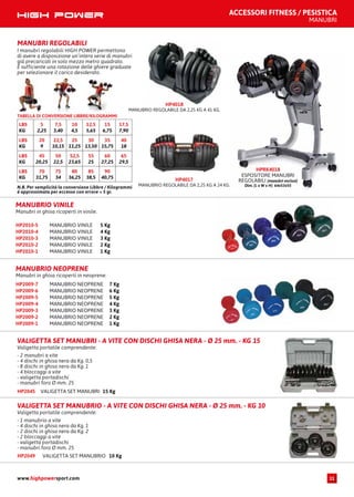 VALIGETTA SET MANUBRI 15 KgHP2045
VALIGETTA SET MANUBRI - A VITE CON DISCHI GHISA NERA - Ø 25 mm. - KG 15
Valigetta portatile comprendente:
- 2 manubri a vite
- 4 dischi in ghisa nera da Kg. 0,5
- 8 dischi in ghisa nera da Kg. 1
- 4 bloccaggi a vite
- valigetta portadischi
- manubri foro Ø mm. 25
VALIGETTA SET MANUBRIO 10 KgHP2049
VALIGETTA SET MANUBRIO - A VITE CON DISCHI GHISA NERA - Ø 25 mm. - KG 10
Valigetta portatile comprendente:
- 1 manubrio a vite
- 4 dischi in ghisa nera da Kg. 1
- 2 dischi in ghisa nera da Kg. 2
- 2 bloccaggi a vite
- valigetta portadischi
- manubri foro Ø mm. 25
MANUBRI REGOLABILI
I manubri regolabili HIGH POWER permettono
di avere a disposizione un’intera serie di manubri
già precaricati in solo mezzo metro quadrato.
È sufficiente una rotazione delle ghiere graduate
per selezionare il carico desiderato.
HP4018
MANUBRIO REGOLABILE DA 2,25 KG A 41 KG.
N.B. Per semplicità la conversione Libbre / Kilogrammi
è approssimata per eccesso con errore < 5 gr.
TABELLA DI CONVERSIONE LIBBRE/KILOGRAMMI
LBS
KG
5
2,25
7,5
3,40
10
4,5
12,5
5,65
15
6,75
17,5
7,90
LBS
KG
20
9
22,5
10,15
25
11,25
30
13,50
35
15,75
40
18
LBS
KG
45
20,25
50
22,5
52,5
23,65
55
25
60
27,25
65
29,5
LBS
KG
70
31,75
75
34
80
36,25
85
38,5
90
40,75 HP4017
MANUBRIO REGOLABILE DA 2,25 KG A 24 KG.
HPRK4018
ESPOSITORE MANUBRI
REGOLABILI (manubri esclusi)
Dim. (L x W x H): 64x53x55
MANUBRIO VINILE 5 KgHP2010-5
MANUBRIO VINILE 4 KgHP2010-4
MANUBRIO VINILE 3 KgHP2010-3
MANUBRIO VINILE 2 KgHP2010-2
MANUBRIO VINILE 1 KgHP2010-1
MANUBRIO VINILE
Manubri in ghisa ricoperti in vinile.
MANUBRIO NEOPRENE 7 KgHP2009-7
MANUBRIO NEOPRENE 6 KgHP2009-6
MANUBRIO NEOPRENE 5 KgHP2009-5
MANUBRIO NEOPRENE 4 KgHP2009-4
MANUBRIO NEOPRENE 3 KgHP2009-3
MANUBRIO NEOPRENE 2 KgHP2009-2
MANUBRIO NEOPRENE 1 KgHP2009-1
MANUBRIO NEOPRENE
Manubri in ghisa ricoperti in neoprene.
ACCESSORI FITNESS / PESISTICA
MANUBRI
www.highpowersport.com 11
 