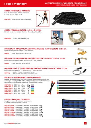 ACCESSORI FITNESS / AEROBICA E FUNZIONALE
PESISTICA FUNZIONALE E CORPO LIBERO
CORDA PER ARRAMPICARE - L: 5 M. - Ø 38 MM.
Corda in canapa intrecciata. Diametro 38 mm. Lunghezza 5 m.
CORDA PER ARRAMPICAREPHPSRP001
BODY BAR - SCOMPONIBILE IN DUE MANUBRI
Aste per aerobica costruite in acciaio ricoperto di materiale antisdrucciolo
e antitaglio. Sono separabili in due pezzi permettendo la trasformazione in
due manubri e consentendo una grande molteplicità di esercizi.
BODY BAR 125 cm. 12 KgHPBP1103E-12
BODY BAR 125 cm. 10 KgHPBP1103E-10
BODY BAR 125 cm. 8 KgHPBP1103E-8
BODY BAR 125 cm. 6 KgHPBP1103E-6
BODY BAR 125 cm. 4 KgHPBP1103E-4
BODY BAR 125 cm. 2 KgHPBP1103E-2
CORDA FUNCTIONAL TRAINING
Fune da allenamento, in nylon intrecciato.
L. 15 mt. - ø 5 cm - Peso: 20 kg.
PHP62655 CORDA FUNCTIONAL TRAINING
CORDA SALTO IN COTONE 265 cm.HP8010
CORDA SALTO - IMPUGNATURA ANATOMICA IN LEGNO - CAVO IN COTONE - L: 265 cm.
Dotata di impugnature in legno e cavo in cotone.
CORDA SALTO IN PELLE 265 cm.HP8009
CORDA SALTO - IMPUGNATURA ANATOMICA IN LEGNO - CAVO IN CUOIO - L: 265 cm.
Dotata di impugnature in legno con cuscinetto e cavo in cuoio.
CORDA SALTO VELOCE ACCIAIO 275 cm.HP97141
CORDA SALTO VELOCE - IMPUGNATURA ANATOMICA IN PVC - CAVO ACCIAIO L: 275 cm.
Dotata di impugnature in PVC con cuscinetto e cavo in acciaio.
COPPIA CAVIGLIERE / POLSIERE
Cavigliere in morbido neoprene con chiusura
a strappo regolabile, doppia o singola.
CAVIGLIERE / POLSIERE IN NEOPRENE 5 KgHP7100-5 NEOP
CAVIGLIERE / POLSIERE IN NEOPRENE 4 KgHP7100-4 NEOP
CAVIGLIERE / POLSIERE IN NEOPRENE 3 KgHP7100-3 NEOP
CAVIGLIERE / POLSIERE IN NEOPRENE 2 KgHP7100-2 NEOP
CAVIGLIERE / POLSIERE IN NEOPRENE 1,5 KgHP7100-1.5 NEOP
CAVIGLIERE / POLSIERE IN NEOPRENE 1 KgHP7100-1 NEOP
CAVIGLIERE / POLSIERE IN NEOPRENE 0,5 KgHP7100-0.5 NEOP
www.highpowersport.com 17
 