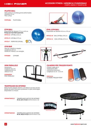 ACCESSORI FITNESS / AEROBICA E FUNZIONALE
CORPO LIBERO E TRAMPOLINI
GYM BAR
Gym bar rivestita in spugna.
Lunghezza 120 cm.
Dotata di 2 elastici con maniglie.
GYM BARPHPGBAR
MINI PARALLELE
Dimensioni:
larghezza 35,5 cm
lunghezza 58,5 cm
altezza 75 cm
MINI PARALLELE
PHPMINPAR
CILINDRO PER TRIGGER POINTS
Cilindro rigido per il
trattamento delle
contratture muscolari
Lunghezza 32 cm - ø 12 cm
CILINDRO TRIGGER POINT
PHP12126
GYM BALL
Disponibile nei diametri 75 cm. e 65 cm.
Pompa per Gym Ball opzionale.
GYM BALL Ø 65 cm.HP7076-65
GYM BALL Ø 75 cm.HP7076-75
POMPA PER GYM BALLHP7076-P
OVAL GYM BALL
Disponibile nei diametri 45 cm. e 55 cm.
OVAL GYM BALL Ø 45 cm.HP97421-40
OVAL GYM BALL Ø 55 cm.HP97421-53
TRAMPOLINO DA INTERNO
Robustissimo tappeto elastico, con telaio in acciaio zincato.
Dotato di molle rinforzate e protezioni in nylon antistrappo.
Disponibile in 2 misure.
HPMINITRAM122 TRAMPOLINO ELASTICO DA INTERNO
Ø cm. 122 x h 22,5 (PORTATA MAX KG. 130)
HPMINITRAM100 TRAMPOLINO ELASTICO DA INTERNO
Ø cm. 101,6 x h 22,5 (PORTATA MAX KG. 100)
Particolare Molle
PILATES BALL
Palla pilates in morbida gomma deformabile.
Diametro 25 cm.
Peso: 120 gr.
PILATES BALLPHPPILBAL
www.highpowersport.com20
 