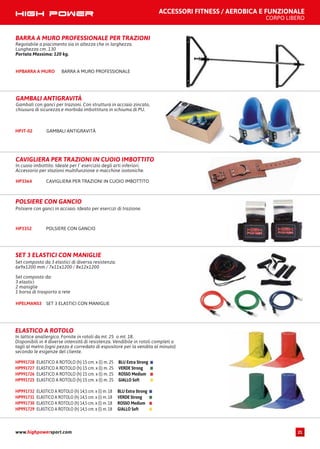 ACCESSORI FITNESS / AEROBICA E FUNZIONALE
CORPO LIBERO
GAMBALI ANTIGRAVITÀ
GAMBALI ANTIGRAVITÀHPJT-02
Gambali con ganci per trazioni. Con struttura in acciaio zincato,
chiusura di sicurezza e morbida imbottitura in schiuma di PU.
CAVIGLIERA PER TRAZIONI IN CUOIO IMBOTTITO
CAVIGLIERA PER TRAZIONI IN CUOIO IMBOTTITOHP3364
In cuoio imbottito. Ideale per l’ esercizio degli arti inferiori.
Accessorio per stazioni multifunzione o macchine isotoniche.
POLSIERE CON GANCIO
POLSIERE CON GANCIOHP3352
Polsiere con ganci in acciaio. Ideato per esercizi di trazione.
SET 3 ELASTICI CON MANIGLIE
SET 3 ELASTICI CON MANIGLIEHPELMANS3
Set composto da 3 elastici di diversa resistenza:
6x9x1200 mm / 7x11x1200 / 8x12x1200
Set composto da:
3 elastici
2 maniglie
1 borsa di trasporto a rete
BARRA A MURO PROFESSIONALE PER TRAZIONI
Regolabile a piacimento sia in altezza che in larghezza.
Lunghezza cm. 130
Portata Massima: 120 kg.
BARRA A MURO PROFESSIONALEHPBARRA A MURO
ELASTICO A ROTOLO
In lattice anallergico. Fornite in rotoli da mt. 25 o mt. 18.
Disponibili in 4 diverse intensità di resistenza. Vendibile in rotoli completi o
tagli al metro (ogni pezzo è corredato di espositore per la vendita al minuto)
secondo le esigenze del cliente.
ELASTICO A ROTOLO (h) 15 cm. x (l) m. 25HP991728 BLU Extra Strong
ELASTICO A ROTOLO (h) 15 cm. x (l) m. 25HP991727 VERDE Strong
ELASTICO A ROTOLO (h) 15 cm. x (l) m. 25HP991726 ROSSO Medium
ELASTICO A ROTOLO (h) 15 cm. x (l) m. 25HP991725 GIALLO Soft
ELASTICO A ROTOLO (h) 14,5 cm. x (l) m. 18HP991732 BLU Extra Strong
ELASTICO A ROTOLO (h) 14,5 cm. x (l) m. 18HP991731 VERDE Strong
ELASTICO A ROTOLO (h) 14,5 cm. x (l) m. 18HP991730 ROSSO Medium
ELASTICO A ROTOLO (h) 14,5 cm. x (l) m. 18HP991729 GIALLO Soft
www.highpowersport.com 21
 