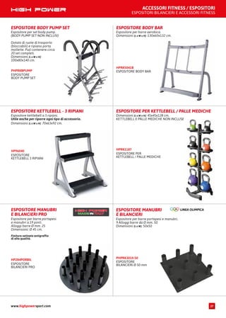 ACCESSORI FITNESS / ESPOSITORI
ESPOSITORI BILANCIERI E ACCESSORI FITNESS
ESPOSITORE BODY PUMP SET
Espositore per set body pump.
(BODY PUMP SET NON INCLUSI)
Dotato di ruote di trasporto
(bloccabili) e ripiano porta
mollette. Può contenere circa
20 set completi.
Dimensioni (L x W x H):
100x80x140 cm.
ESPOSITORE
BODY PUMP SET
PHPRKBPUMP
ESPOSITORE KETTLEBELL - 3 RIPIANI
Espositore kettlebell a 3 ripiani.
Utile anche per riporre ogni tipo di accessorio.
Dimensioni (L x W x H): 70x63x92 cm.
ESPOSITORE
KETTLEBELL 3 RIPIANI
HP96040
ESPOSITORE PER KETTLEBELL / PALLE MEDICHE
Dimensioni (L x W x H): 45x45x128 cm.
KETTLEBELL E PALLE MEDICHE NON INCLUSE
ESPOSITORE PER
KETTLEBELL / PALLE MEDICHE
HPRK1187
ESPOSITORE MANUBRI
E BILANCIERI PRO
Espositore per barre portapesi
e manubri a 19 posti.
Alloggi barre Ø mm. 25
Dimensioni: Ø 45 cm.
Finitura satinata antigraffio
di alta qualità.
ESPOSITORE
BILANCIERI PRO
HP284PORBIL
ESPOSITORE MANUBRI
E BILANCIERI
Espositore per barre portapesi e manubri.
9 Alloggi barre da Ø mm. 50
Dimensioni (L x W): 50x50
ESPOSITORE
BILANCIERI Ø 50 mm
PHPRK3010-50
ESPOSITORE BODY BAR
Espositore per barre aerobica.
Dimensioni (L x W x H): 130x60x132 cm.
ESPOSITORE BODY BAR
HPRK5041B
www.highpowersport.com 27
 