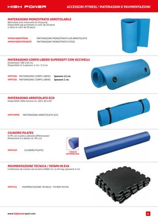ACCESSORI FITNESS / MATERASSINI E PAVIMENTAZIONI
www.highpowersport.com 31
MATERASSINO MONOSTRATO ARROTOLABILE
Reticolato (con manicotto di chiusura).
Disponibile già arrotolato in conf. da 24 pezzi
o steso in conf. da 50 pezzi
MATERASSINO MONOSTRATO GIÀ ARROTOLATOHPMATARROTMON
MATERASSINO MONOSTRATO STESOHPMATARROTMONSTE
MATERASSINO CORPO LIBEROHP97505
MATERASSINO CORPO LIBERO Spessore 1,5 cm.
Spessore 1 cm.
HP97506
MATERASSINO CORPO LIBERO SUPERSOFT CON OCCHIELLI
Dimensioni: 180 x 60 cm.
Disponibile in 2 spessori: 1 cm / 1,5 cm.
MATERASSINO ARROTOLATO ECO
Disponibile nella misura cm. 160 x 50 x 0,8
MATERASSINO ARROTOLATO ECOHP97509PE
CILINDRO PILATES
In PE con nucleo a densità differenziata*.
Dimensioni (l x diam) cm: 90 x 15
CILINDRO PILATESHP97419
* DENSITÀ
DIFFERENZIATA
PAVIMENTAZIONE TECNICA / TATAMI IN EVA
Confezione da 4 pezzi ad incastro 60X60 cm. (1,44 mq), spessore 1 cm.
PAVIMENTAZIONE TECNICA / TATAMI IN EVAHP97531
 