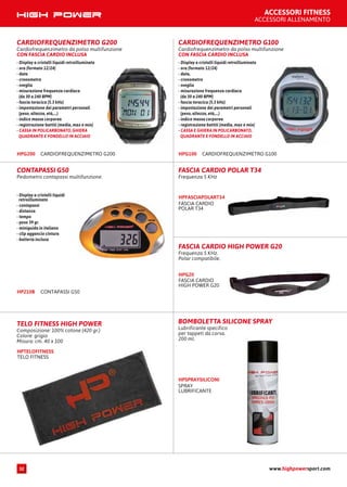 FASCIA CARDIO HIGH POWER G20
Frequenza 5 KHz.
Polar compatibile.
FASCIA CARDIO
HIGH POWER G20
HPG20
FASCIA CARDIO POLAR T34
Frequenza 5 KHz
FASCIA CARDIO
POLAR T34
HPFASCIAPOLART34
CARDIOFREQUENZIMETRO G200
Cardiofrequenzimetro da polso multifunzione
CON FASCIA CARDIO INCLUSA
- Display a cristalli liquidi retroilluminato
- ora (formato 12/24)
- data
- cronometro
- sveglia
- misurazione frequenza cardiaca
(da 30 a 240 BPM)
- fascia toracica (5.3 kHz)
- impostazione dei parametri personali
(peso, altezza, età,...)
- indice massa corporea
- registrazione battiti (media, max e min)
- CASSA IN POLICARBONATO, GHIERA
QUADRANTE E FONDELLO IN ACCIAIO
CARDIOFREQUENZIMETRO G200HPG200
CARDIOFREQUENZIMETRO G100
Cardiofrequenzimetro da polso multifunzione
CON FASCIA CARDIO INCLUSA
- Display a cristalli liquidi retroilluminato
- ora (formato 12/24)
- data,
- cronometro
- sveglia
- misurazione frequenza cardiaca
(da 30 a 240 BPM)
- fascia toracica (5.3 kHz)
- impostazione dei parametri personali
(peso, altezza, età,...)
- indice massa corporea
- registrazione battiti (media, max e min)
- CASSA E GHIERA IN POLICARBONATO,
QUADRANTE E FONDELLO IN ACCIAIO
CARDIOFREQUENZIMETRO G100HPG100
CONTAPASSI G50
Pedometro contapassi multifunzione.
CONTAPASSI G50HP210B
- Display a cristalli liquidi
retroilluminato
- contapassi
- distanza
- tempo
- peso 39 gr.
- miniguida in italiano
- clip aggancio cintura
- batteria inclusa
BOMBOLETTA SILICONE SPRAY
Lubrificante specifico
per tappeti da corsa.
200 ml.
SPRAY
LUBRIFICANTE
HPSPRAYSILICONI
TELO FITNESS
HPTELOFITNESS
TELO FITNESS HIGH POWER
Composizione: 100% cotone (420 gr.)
Colore: grigio
Misura: cm. 40 x 100
ACCESSORI FITNESS
ACCESSORI ALLENAMENTO
www.highpowersport.com32
 