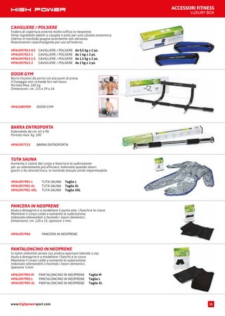 ACCESSORI FITNESS
LUXURY BOX
CAVIGLIERE / POLSIERE da 0,5 kg x 2 pz.HPAUS97813-0.5
CAVIGLIERE / POLSIERE da 1 kg x 2 pz.HPAUS97813-1
CAVIGLIERE / POLSIERE da 1,5 kg x 2 pz.HPAUS97813-1.5
CAVIGLIERE / POLSIERE da 2 kg x 2 pz.HPAUS97813-2
CAVIGLIERE / POLSIERE
Fodera di copertura esterna molto soffice in neoprene.
Strap regolabile adatto a caviglie e polsi per una calzata anatomica.
Interno in morbida spugna assorbente non abrasiva.
Rivestimento catarifrangente per uso all’esterno.
DOOR GYMHPAUSBO909
DOOR GYM
Barra trazioni da porta con più punti di presa.
Il fissaggio non richiede fori nel muro.
Portata Max: 100 kg.
Dimensioni: cm. 115 x 29 x 14
BARRA ENTROPORTAHPAUS97713
BARRA ENTROPORTA
Estensibile da cm. 65 a 90.
Portata max: kg. 100
TUTA SAUNA Taglia LHPAUS97901-L
TUTA SAUNA Taglia XLHPAUS97901-XL
TUTA SAUNA Taglia XXLHPAUS97901-XXL
TUTA SAUNA
Aumenta il calore del corpo e favorisce la sudorazione
per un allenamento più efficiace. Indossala quando lavori,
giochi o fai attività fisica. In morbido tessuto vinile impermeabile.
PANCERA IN NEOPRENE
Aiuta a dimagrire e a modellare il punto vita, i fianchi e le cosce.
Mantiene il corpo caldo e aumenta la sudorazione.
Indossala allenandoti o facendo i lavori domestici.
Dimensioni: cm. 120 x 25, spessore 3 mm.
HPAUS97904 PANCERA IN NEOPRENE
PANTALONCINO IN NEOPRENE Taglia MHPAUS97905-M
PANTALONCINO IN NEOPRENE Taglia LHPAUS97905-L
PANTALONCINO IN NEOPRENE Taglia XLHPAUS97905-XL
PANTALONCINO IN NEOPRENE
In nylon imbottito jersey con pratica apertura laterale a zip.
Aiuta a dimagrire e a modellare i fianchi e le cosce.
Mantiene il corpo caldo e aumenta la sudorazione.
Indossalo allenandoti o facendo i lavori domestici.
Spessore 3 mm.
www.highpowersport.com 35
 