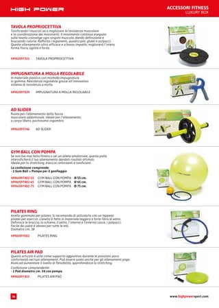 ACCESSORI FITNESS
LUXURY BOX
TAVOLA PROPRIOCETTIVAHPAUS97321
TAVOLA PROPRIOCETTIVA
Tonificando i muscoli va a migliorare la resistenza muscolare
e la coordinazione dei movimenti. Il movimento continuo eseguito
sulla tavola coinvolge ogni singolo muscolo, dando definizione e
bruciando calorie. Rafforza i legamenti, quadricipiti, glutei e polpacci.
Questo allenamento ultra-efficace e a basso impatto, migliorerà l’intera
forma fisica, agilità e forza.
IMPUGNATURA A MOLLA REGOLABILEHPAUS97029
IMPUGNATURA A MOLLA REGOLABILE
In materiale plastico con morbida impugnatura
in gomma. Resistenza regolabile grazie all’innovativo
sistema di resistenza a molla.
AD SLIDERHPAUS97746
AD SLIDER
Ruota per l’allenamento della fascia
muscolare addominale. Ideale per l’allenamento
a corpo libero, pochissimo ingombro.
GYM BALL CON POMPA Ø 55 cm.HPAUS97402-55
GYM BALL CON POMPA Ø 65 cm.HPAUS97402-65
GYM BALL CON POMPA Ø 75 cm.HPAUS97402-75
GYM BALL CON POMPA
Se non hai mai fatto fitness o sei un atleta amatoriale, questa palla
intensificherà il tuo allenamento dandoti risultati ottimali.
Ideale per lo stretching, esercizi rinforzanti e tonificanti.
La confezione comprende:
- 1 Gym Ball + Pompa per il gonfiaggio
PILATES RINGHPAUS97602
PILATES RING
Anello gommato per pilates. Si racomanda di utilizzarlo con un tappeto
pilates per esercizi. L’anello è fatto in materiale leggero e forte fibra di vetro.
Definisce le braccia, la schiena, il petto, l’interno e l’esterno cosce, i polpacci.
Facile da usare è idoneo per tutte le età.
Diametro cm. 38
PILATES AIR PADHPAUS97415
PILATES AIR PAD
Questo articolo è utile come supporto aggiuntivo durante le posizioni poco
confortevoli nei tuoi allenamenti. Può essere usato anche per gli allenamenti yoga.
Aiuta ad aumentare il livello di flessibilità, approfondisce lo stretching.
Confezione comprendente:
- 1 Pad diametro cm. 34 con pompa
www.highpowersport.com36
 