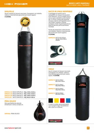 BOXE E ARTI MARZIALI
SACCHI BOXE LINEA TRAINING
PERA VELOCE
Pera gonfiabile da velocità.
Dimensioni: 30 (h) x 20 (Ø) cm.
PERA VELOCESHM3066
SIMILPELLE
Sacchi riempiti di tessuto macinato. Consegnati con imballo,
catena e moschettone già pronti per essere appesi.
4 CATENE.
SACCO SIMILPELLE 50 Kg. / 130 (h) x 35 (Ø) cm.SHM1916-150
SACCO SIMILPELLE 40 Kg. / 120 (h) x 35 (Ø) cm.SHM1916-120
SACCO SIMILPELLE 30 Kg. / 100 (h) x 35 (Ø) cm.SHM1916-100
SACCO SIMILPELLE 25 Kg. / 80 (h) x 35 (Ø) cm.SHM1916-80
SACCO IN VINILE RIEMPIBILE
Il vantaggio di questo sacco
riempibile con acqua è la possibili-
tà di allenarsi, con un singolo sacco,
con un peso variabile a piacimento
da 7 a 35 kg. in base alla quantità
d’acqua inserita nell’apposita sacca
che rende l’impatto, insieme
al doppio strato di gommapiuma di
diversa densità, particolarmente
morbido.
Facile da trasportare, viene fornito
con imballo, catena e moschettone
già pronto per essere appeso.
4 CATENE.
SACCO AD ACQUA
7 Kg. vuoto / 120 (h) x 35 (Ø) cm.
30 kg. pieno
SHM992704
VINILE
Sacchi riempiti di tessuto macinato.
Consegnati con imballo, catena e
moschettone già pronti per essere
appesi. 4 CATENE
SACCO VINILE
40 Kg. / 130 (h) x 35 (Ø) cm.
SHM992774
SACCO VINILE
34 Kg. / 120 (h) x 35 (Ø) cm.
SHM992773
SACCO VINILE
30 Kg. / 100 (h) x 35 (Ø) cm.
SHM992772
SACCO VINILE
20 Kg. / 80 (h) x 33 (Ø) cm.
SHM992771
4 colori a scelta, personalizzabili
con il proprio logo. Possibilità di
altri colori su richiesta.
www.highpowersport.com 39
 