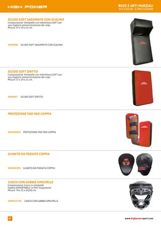 BOXE E ARTI MARZIALI
ACCESSORI E PROTEZIONI
PROTEZIONE PAO PAD COPPIASHM1850PU
PROTEZIONE PAO PAD COPPIA
SCUDO SOFT DRITTOSHM3097
SCUDO SOFT DRITTO
Composizione: Similpelle con imbottitura SOFT per
una migliore ammortizzazione dei colpi
Misure: 57 x 34 x 11 cm.
GUANTO DA PASSATA COPPIASHM1815PU
GUANTO DA PASSATA COPPIA
CASCO CON GABBIA SIMILPELLESHM3671-PU
CASCO CON GABBIA SIMILPELLE
Composizione: Casco in similpelle
Gabbia ASPORTABILE in PVC trasparente
Misure: 74 x 35 x 10(20) cm.
SCUDO SOFT SAGOMATO CON SCALINOSHM3098
SCUDO SOFT SAGOMATO CON SCALINO
Composizione: Similpelle con imbottitura SOFT per
una migliore ammortizzazione dei colpi
Misure: 57 x 34 x 11 cm.
www.highpowersport.com42
 