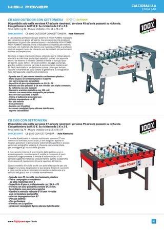 CB 5500 CON GETTONIERA Aste RientrantiSHPCB5500RT
Il mobile è realizzato in robusto multistrato spessore 27 mm,
rivestito in laminato plastico da 1,2 mm. Angolari e porte in
moplen, paramani in poliuretano indistruttibile, gambe in acciaio
verniciato antigraffio, sistema di chiusura a sicurezza totale,
per proteggere gli incassi delle giocate.
Il meccanismo interno di scorrimento delle palline, a cui si
accede aprendo comodamente il mobile, è composto di parti
sostituibili singolarmente. Il mobile è inoltre dotato di un
comodo supporto metallico utile per tenere aperto il coperchio
in occasione di riparazioni o di varie ispezioni all’interno.
Questo modello è fruibile anche con aste telescopiche per una
maggior sicurezza dei giocatori e può essere dotato di cuscinetti
a sfera, anche se la eccezionale scorrevolezza delle aste e la
velocità del gioco, non li richiede normalmente.
- Sponda mm 27 rivestita con laminato plastico
- Vetro campogioco temperato
ad alta resistenza mm 5
- Superficie di gioco professionale cm 114,5 x 70
- Fornito con aste passanti cromate Ø 16 mm.
Su richiesta con aste telescopiche
- Gambe in metallo robuste Ø 70 mm rivestite
con verniciatura antigraffio
- Altezza impugnatura cm 87
- Per uso interno
- Con gettoniera
- Fornito con 10 palline
- Accessori consigliati: Spray silicone lubrificante
CB 5500 CON GETTONIERA
Disponibile solo nella versione RT ad aste rientranti. Versione PS ad aste passanti su richiesta.
Con gettoniera da 0,50 €. Su richiesta da 1 € o 2 €.
Peso netto: kg 74 - Misure imballo: cm 151 x 78 x 39
CALCIOBALILLA
LINEA BAR
CB 6000 OUTDOOR CON GETTONIERA Aste RientrantiSHPCB6000RT
Il calciobalilla professionale per esterno di HIGH POWER, realizzato
per consentire un gioco all’aperto, ma senza perdere le eccellenti
prestazioni di gioco che caratterizzano i calciobalilla HIGH POWER.
HIGH POWER è stata la prima a realizzare un modello per esterno,
costruito con materiali che danno una risposta perfetta ai professio-
nisti più esigenti, tanto da ritenerlo uno dei modelli più performanti
durante le competizioni.
Struttura in legno marino (lo stesso utilizzato per le imbarcazioni),
viteria in acciaio inox, particolari metallici trattati con apposite
vernici da esterno, il modello CB6000 è ideale in tutti gli spazi
all’aperto, quali, dehors di locali pubblici, spiagge, campings,
giardini pubblici, piscine. La linea è assolutamente moderna ed
Hi-Tech; realizzato in un bellissimo colore chiaro per evitare
l’azione schiarente del sole. Dotato di gettoniera. È consigliabile
l’uso dell’apposita copertina di protezione.
- Sponda mm 27 per esterno rivestita con laminato plastico
- Piano di gioco in laminato plastico ricoperto
con vetro temperato serigrafato
- Superficie di gioco professionale cm 114,5 x 70
- Fornito con aste passanti Ø 16 mm rivestite con tripla cromatura.
Su richiesta con aste passanti
- Gambe in scatolato metallico mm 100 x 40
rivestite con verniciatura antigraffio per esterno
- Boccole con cuscinetti in nylon
- Viteria e bulloneria in acciaio inox
- Altezza impugnatura cm 87
- Per uso esterno
- Con gettoniera
- Fornito con 10 palline
- Accessori consigliati: Spray silicone lubrificante,
coperta calciobalilla
CB 6000 OUTDOOR CON GETTONIERA
Disponibile solo nella versione RT ad aste rientranti. Versione PS ad aste passanti su richiesta.
Con gettoniera da 0,50 €. Su richiesta da 1 € o 2 €.
Peso netto: kg 80 - Misure imballo: cm 151 x 78 x 39
www.highpowersport.com 47
 