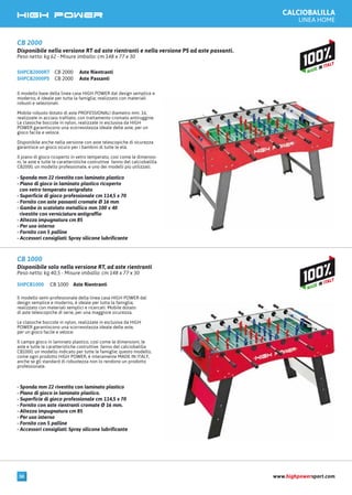 CALCIOBALILLA
LINEA HOME
CB 2000 Aste RientrantiSHPCB2000RT
CB 2000 Aste PassantiSHPCB2000PS
Il modello base della linea casa HIGH POWER dal design semplice e
moderno, è ideale per tutta la famiglia; realizzato con materiali
robusti e selezionati.
Mobile robusto dotato di aste PROFESSIONALI diametro mm. 16,
realizzate in acciaio trafilato, con trattamento cromato antiruggine.
Le classiche boccole in nylon, realizzate in esclusiva da HIGH
POWER garantiscono una scorrevolezza ideale delle aste, per un
gioco facile e veloce.
Disponibile anche nella versione con aste telescopiche di sicurezza
garantisce un gioco sicuro per i bambini di tutte le età.
Il piano di gioco ricoperto in vetro temperato, così come le dimensio-
ni, le aste e tutte le caratteristiche costruttive fanno del calciobalilla
CB2000, un modello professionale, e uno dei modelli più utilizzati.
- Sponda mm 22 rivestita con laminato plastico
- Piano di gioco in laminato plastico ricoperto
con vetro temperato serigrafato
- Superficie di gioco professionale cm 114,5 x 70
- Fornito con aste passanti cromate Ø 16 mm
- Gambe in scatolato metallico mm 100 x 40
rivestite con verniciatura antigraffio
- Altezza impugnatura cm 85
- Per uso interno
- Fornito con 5 palline
- Accessori consigliati: Spray silicone lubrificante
CB 2000
Disponibile nella versione RT ad aste rientranti e nella versione PS ad aste passanti.
Peso netto: kg 62 - Misure imballo: cm 148 x 77 x 30
CB 1000 Aste RientrantiSHPCB1000
Il modello semi-professionale della linea casa HIGH POWER dal
design semplice e moderno, è ideale per tutta la famiglia;
realizzato con materiali semplici e ricercati. Mobile dotato
di aste telescopiche di serie, per una maggiore sicurezza.
Le classiche boccole in nylon, realizzate in esclusiva da HIGH
POWER garantiscono una scorrevolezza ideale delle aste,
per un gioco facile e veloce.
Il campo gioco in laminato plastico, così come le dimensioni, le
aste e tutte le caratteristiche costruttive fanno del calciobalilla
CB1000, un modello indicato per tutte le famiglie; questo modello,
come ogni prodotto HIGH POWER, è interamente MADE IN ITALY,
anche se gli standard di robustezza non lo rendono un prodotto
professionale.
- Sponda mm 22 rivestita con laminato plastico
- Piano di gioco in laminato plastico.
- Superficie di gioco professionale cm 114,5 x 70
- Fornito con aste rientranti cromate Ø 16 mm.
- Altezza impugnatura cm 85
- Per uso interno
- Fornito con 5 palline
- Accessori consigliati: Spray silicone lubrificante
CB 1000
Disponibile solo nella versione RT, ad aste rientranti
Peso netto: kg 40,5 - Misure imballo: cm 148 x 77 x 30
www.highpowersport.com50
 