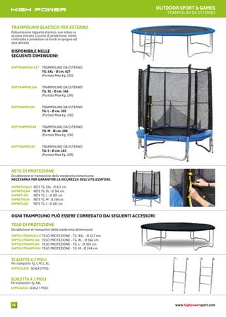 OUTDOOR SPORT & GAMES
TRAMPOLINI DA ESTERNO
TRAMPOLINO ELASTICO PER ESTERNO
Robustissimo tappeto elastico, con telaio in
acciaio zincato. Cuscini di protezione, molle
rinforzate e protezioni ai bordi in spugna ad
alta densità.
DISPONIBILE NELLE
SEGUENTI DIMENSIONI:
SHPTRAMPXXL427 TRAMPOLINO DA ESTERNO
TG. XXL - Ø cm. 427
(Portata Max Kg. 150)
SHPTRAMPXL366 TRAMPOLINO DA ESTERNO
TG. XL - Ø cm. 366
(Portata Max Kg. 150)
SHPTRAMPL305 TRAMPOLINO DA ESTERNO
TG. L - Ø cm. 305
(Portata Max Kg. 100)
SHPTRAMPM244 TRAMPOLINO DA ESTERNO
TG. M - Ø cm. 244
(Portata Max Kg. 100)
SHPTRAMPS183 TRAMPOLINO DA ESTERNO
TG. S - Ø cm. 183
(Portata Max Kg. 100)
SHPNETXXL427 RETE TG. XXL - Ø 427 cm.
SHPNETXL366 RETE TG. XL - Ø 366 cm.
SHPNETL305 RETE TG. L - Ø 305 cm.
SHPNETM244 RETE TG. M - Ø 244 cm.
SHPNETS183 RETE TG. S - Ø 183 cm.
RETE DI PROTEZIONE
Da abbinare al trampolino della medesima dimensione.
NECESSARIA PER GARANTIRE LA SICUREZZA DELL’UTILIZZATORE.
OGNI TRAMPOLINO PUÒ ESSERE CORREDATO DAI SEGUENTI ACCESSORI:
SHPTELOTRAMXXL427 TELO PROTEZIONE - TG. XXL - Ø 427 cm.
SHPTELOTRAMXL366 TELO PROTEZIONE - TG. XL - Ø 366 cm.
SHPTELOTRAMPL305 TELO PROTEZIONE - TG. L - Ø 305 cm.
SHPTELOTRAMPM244 TELO PROTEZIONE - TG. M - Ø 244 cm.
TELO DI PROTEZIONE
Da abbinare al trampolini della medesima dimensione
SHPSCALA2G SCALA 2 PIOLI
SCALETTA A 2 PIOLI
Per trampolini Tg. S, M, L, XL
SHPSCALA3G SCALA 3 PIOLI
SCALETTA A 3 PIOLI
Per trampolini Tg. XXL
www.highpowersport.com58
 