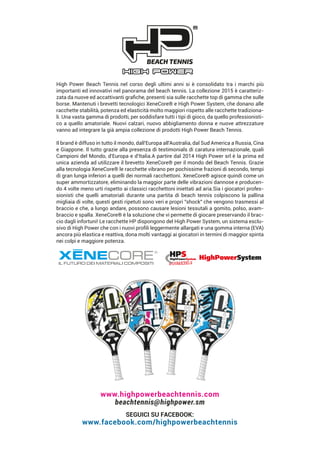 High Power Beach Tennis nel corso degli ultimi anni si è consolidato tra i marchi più
importanti ed innovativi nel panorama del beach tennis. La collezione 2015 è caratteriz-
zata da nuove ed accattivanti graﬁche, presenti sia sulle racchette top di gamma che sulle
borse. Mantenuti i brevetti tecnologici XeneCore® e High Power System, che donano alle
racchette stabilità, potenza ed elasticità molto maggiori rispetto alle racchette tradiziona-
li. Una vasta gamma di prodotti, per soddisfare tutti i tipi di gioco, da quello professionisti-
co a quello amatoriale. Nuovi calzari, nuovo abbigliamento donna e nuove attrezzature
vanno ad integrare la già ampia collezione di prodotti High Power Beach Tennis.
Il brand è diffuso in tutto il mondo, dall'Europa all'Australia, dal Sud America a Russia, Cina
e Giappone. Il tutto grazie alla presenza di testimonials di caratura internazionale, quali
Campioni del Mondo, d'Europa e d'Italia.A partire dal 2014 High Power srl è la prima ed
unica azienda ad utilizzare il brevetto XeneCore® per il mondo del Beach Tennis. Grazie
alla tecnologia XeneCore® le racchette vibrano per pochissime frazioni di secondo, tempi
di gran lunga inferiori a quelli dei normali racchettoni. XeneCore® agisce quindi come un
super ammortizzatore, eliminando la maggior parte delle vibrazioni dannose e producen-
do 4 volte meno urti rispetto ai classici racchettoni iniettati ad aria.Sia i giocatori profes-
sionisti che quelli amatoriali durante una partita di beach tennis colpiscono la pallina
migliaia di volte, questi gesti ripetuti sono veri e propri "shock" che vengono trasmessi al
braccio e che, a lungo andare, possono causare lesioni tessutali a gomito, polso, avam-
braccio e spalla. XeneCore® è la soluzione che vi permette di giocare preservando il brac-
cio dagli infortuni! Le racchette HP dispongono del High Power System, un sistema esclu-
sivo di High Power che con i nuovi proﬁli leggermente allargati e una gomma interna (EVA)
ancora più elastica e reattiva, dona molti vantaggi ai giocatori in termini di maggior spinta
nei colpi e maggiore potenza.
SEGUICI SU FACEBOOK:
www.facebook.com/highpowerbeachtennis
www.highpowerbeachtennis.com
beachtennis@highpower.sm
 