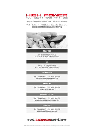 www.highpowersport.com
ASSISTENZA
Tel. 0549 950078 - Fax 0549 870168
assistenza@highpower.sm
AMMINISTRAZIONE
Tel. 0549 950074 - Fax 0549 870168
amministrazione@highpower.sm
MARKETING
Tel. 0549 950078 - Fax 0549 870168
info@highpower.sm
COMMERCIALE
Tel. 0549 950078 - Fax 0549 870168
commerciale@highpower.sm
FAX
0549 870168 (dall’Italia)
+378 870168 (from other coutries)
TELEFONO
0549 950078 (dall’Italia)
+378 950078 (from other coutries)
Via T. di Gualtiero 56 - 47896 Faetano - Repubblica di San Marino
CODICE OPERATORE ECONOMICO: SM 07122
 