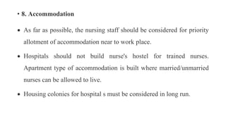 • 8. Accommodation
 As far as possible, the nursing staff should be considered for priority
allotment of accommodation near to work place.
 Hospitals should not build nurse's hostel for trained nurses.
Apartment type of accommodation is built where married/unmarried
nurses can be allowed to live.
 Housing colonies for hospital s must be considered in long run.
 