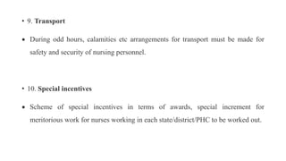 • 9. Transport
 During odd hours, calamities etc arrangements for transport must be made for
safety and security of nursing personnel.
• 10. Special incentives
 Scheme of special incentives in terms of awards, special increment for
meritorious work for nurses working in each state/district/PHC to be worked out.
 