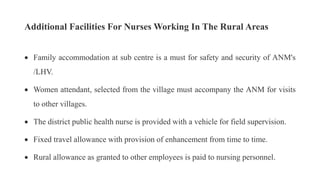 Additional Facilities For Nurses Working In The Rural Areas
 Family accommodation at sub centre is a must for safety and security of ANM's
/LHV.
 Women attendant, selected from the village must accompany the ANM for visits
to other villages.
 The district public health nurse is provided with a vehicle for field supervision.
 Fixed travel allowance with provision of enhancement from time to time.
 Rural allowance as granted to other employees is paid to nursing personnel.
 