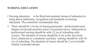 NURSING EDUCATION
• Nursing education to be fitted into national stream of education to
bring about uniformity, recognition and standards of nursing
education. The committee recommends that;
1. There should be 2 levels of nursing personnel - professional nurse
(degree level) and auxiliary nurse (vocational nurse). Admission to
professional nursing should be with 12 yrs of schooling with
science. The duration of course should be 4 yrs at the university
level. admission to vocational /auxiliary nursing should be with 10
yrs of schooling .The duration of course should be 2 yrs in health
related vocational stream.
 