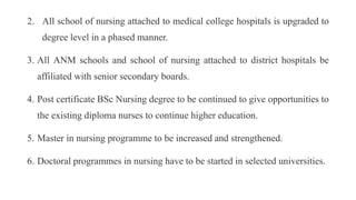2. All school of nursing attached to medical college hospitals is upgraded to
degree level in a phased manner.
3. All ANM schools and school of nursing attached to district hospitals be
affiliated with senior secondary boards.
4. Post certificate BSc Nursing degree to be continued to give opportunities to
the existing diploma nurses to continue higher education.
5. Master in nursing programme to be increased and strengthened.
6. Doctoral programmes in nursing have to be started in selected universities.
 