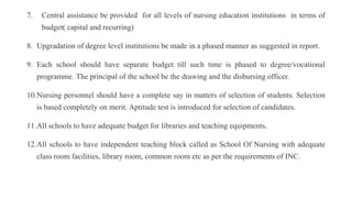 7. Central assistance be provided for all levels of nursing education institutions in terms of
budget( capital and recurring)
8. Upgradation of degree level institutions be made in a phased manner as suggested in report.
9. Each school should have separate budget till such time is phased to degree/vocational
programme. The principal of the school be the drawing and the disbursing officer.
10.Nursing personnel should have a complete say in matters of selection of students. Selection
is based completely on merit. Aptitude test is introduced for selection of candidates.
11.All schools to have adequate budget for libraries and teaching equipments.
12.All schools to have independent teaching block called as School Of Nursing with adequate
class room facilities, library room, common room etc as per the requirements of INC.
 