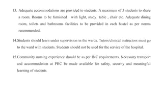 13. Adequate accommodations are provided to students. A maximum of 3 students to share
a room. Rooms to be furnished with light, study table , chair etc. Adequate dining
room, toilets and bathrooms facilities to be provided in each hostel as per norms
recommended.
14.Students should learn under supervision in the wards. Tutors/clinical instructors must go
to the ward with students. Students should not be used for the service of the hospital.
15.Community nursing experience should be as per INC requirements. Necessary transport
and accommodation at PHC be made available for safety, security and meaningful
learning of students.
 