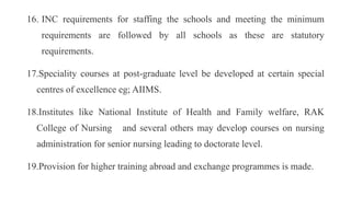 16. INC requirements for staffing the schools and meeting the minimum
requirements are followed by all schools as these are statutory
requirements.
17.Speciality courses at post-graduate level be developed at certain special
centres of excellence eg; AIIMS.
18.Institutes like National Institute of Health and Family welfare, RAK
College of Nursing and several others may develop courses on nursing
administration for senior nursing leading to doctorate level.
19.Provision for higher training abroad and exchange programmes is made.
 