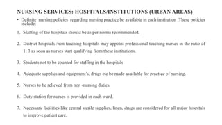 NURSING SERVICES: HOSPITALS/INSTITUTIONS (URBAN AREAS)
• Definite nursing policies regarding nursing practice be available in each institution .These policies
include:
1. Staffing of the hospitals should be as per norms recommended.
2. District hospitals /non teaching hospitals may appoint professional teaching nurses in the ratio of
1: 3 as soon as nurses start qualifying from these institutions.
3. Students not to be counted for staffing in the hospitals
4. Adequate supplies and equipment’s, drugs etc be made available for practice of nursing.
5. Nurses to be relieved from non -nursing duties.
6. Duty station for nurses is provided in each ward.
7. Necessary facilities like central sterile supplies, linen, drugs are considered for all major hospitals
to improve patient care.
 