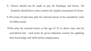 8. Nurses should not be made to pay for breakage and losses. All
hospitals should have some systems for regular assessment of losses.
9. Provision of part time jobs for married nurses to be considered. (min
16-20hrs/week)
10.Re-entry by married nurses at the age of 35 or above may also be
considered and such nurse be given induction courses for updating
their knowledge and skills before employment.
 