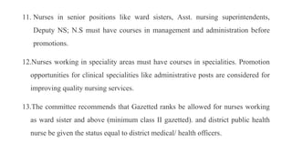 11. Nurses in senior positions like ward sisters, Asst. nursing superintendents,
Deputy NS; N.S must have courses in management and administration before
promotions.
12.Nurses working in speciality areas must have courses in specialities. Promotion
opportunities for clinical specialities like administrative posts are considered for
improving quality nursing services.
13.The committee recommends that Gazetted ranks be allowed for nurses working
as ward sister and above (minimum class II gazetted). and district public health
nurse be given the status equal to district medical/ health officers.
 