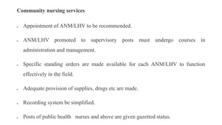 Community nursing services
 Appointment of ANM/LHV to be recommended.
 ANM/LHV promoted to supervisory posts must undergo courses in
administration and management.
 Specific standing orders are made available for each ANM/LHV to function
effectively in the field.
 Adequate provision of supplies, drugs etc are made.
 Recording system be simplified.
 Posts of public health nurses and above are given gazetted status.
 