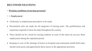 RECOMMENDATIONS
• Working conditions of nursing personnel
• 1. Employment
 Uniformity in employment procedures to be made.
 Recruitment rules are made for all categories of nursing posts. The qualifications and
experience required or these be made throughout the country.
 There should not be a bond for nursing students as some of the states do not give them
employment during the stipulated period.
 Keeping in view of the shortage of nurses in hospitals and community health field states
should create posts and appointment these nurses in the appropriate positions.
 