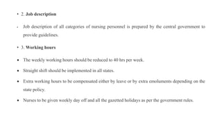 • 2. Job description
 Job description of all categories of nursing personnel is prepared by the central government to
provide guidelines.
• 3. Working hours
 The weekly working hours should be reduced to 40 hrs per week.
 Straight shift should be implemented in all states.
 Extra working hours to be compensated either by leave or by extra emoluments depending on the
state policy.
 Nurses to be given weekly day off and all the gazetted holidays as per the government rules.
 