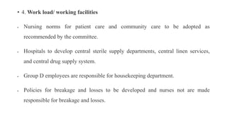• 4. Work load/ working facilities
 Nursing norms for patient care and community care to be adopted as
recommended by the committee.
 Hospitals to develop central sterile supply departments, central linen services,
and central drug supply system.
 Group D employees are responsible for housekeeping department.
 Policies for breakage and losses to be developed and nurses not are made
responsible for breakage and losses.
 