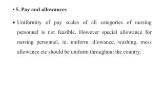 • 5. Pay and allowances
 Uniformity of pay scales of all categories of nursing
personnel is not feasible. However special allowance for
nursing personnel, ie; uniform allowance, washing, mess
allowance etc should be uniform throughout the country.
 