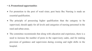 • 6. Promotional opportunities
 For promotion to the post of ward sister, post basic Bsc Nursing is made an
essential qualification.
 The principle of possessing higher qualification than the category to be
supervised, should apply for all levels and categories of nursing personnel in the
rural and urban areas.
 The committee recommends that along with education and experience, there is a
need to increase the number of posts in the supervisory cadre, and for making
provision of guidance and supervision during evening and night shifts in the
hospital.
 