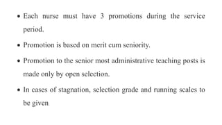  Each nurse must have 3 promotions during the service
period.
 Promotion is based on merit cum seniority.
 Promotion to the senior most administrative teaching posts is
made only by open selection.
 In cases of stagnation, selection grade and running scales to
be given.
 