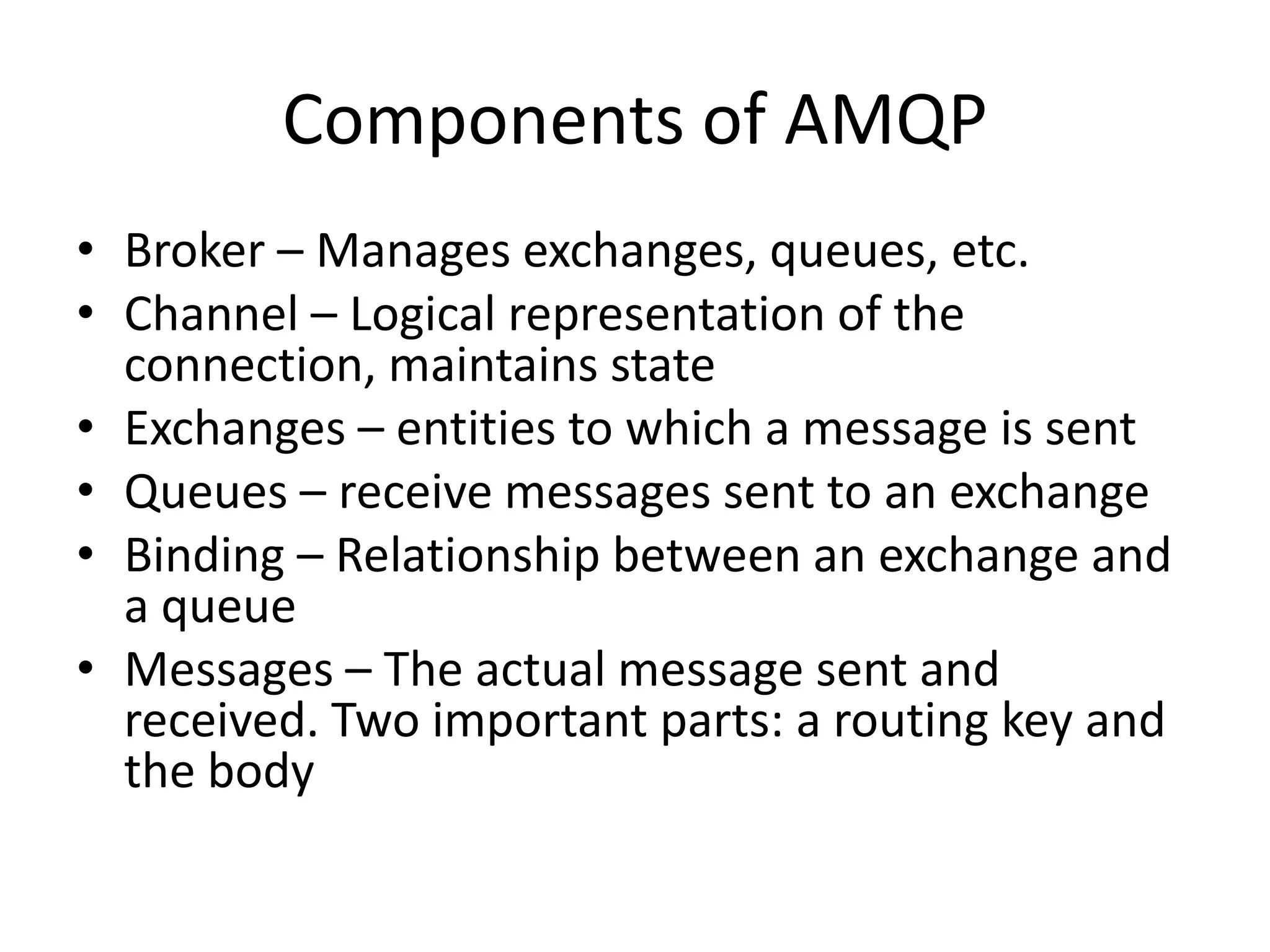 AMQPAdvanced Message Queuing PrototcolDefines the wire level protocol (whereas JMS defines only an API)Completely open and specified by the AMQP Working GroupIncludes many companies, such as J.P. Morgan, Bank of America, Cisco, Red Hat, iMatrix, Rabbit Technologies, etc.Defines the semantics of server and client behavior to ensure interoperability.