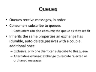 Exchange TypesDirect: if a queue is bound with routing key “A” only messages with that routing key will be sent to the queue. Topic: broker will match the routing key against a pattern to dermine which queue to send to. For example, “uk.#” will receive any messages with a key starting with “uk.”Fanout: 1 to N delivery pattern in which routing keys are ignored. All queues bound to the exchange will receive the message.