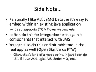 Why RabbitMQ?Built on top of Open Telecom Platform erlang librariesUsed by leading telecom companies for high performance distributed network applicationsClustering supportImplements the latest AMQP spec (0.9)Various plugins for additional features (json-rpc, STOMP, HTTP, etc)Popular framework integration: Spring, grails, rails, node.js, etc. 