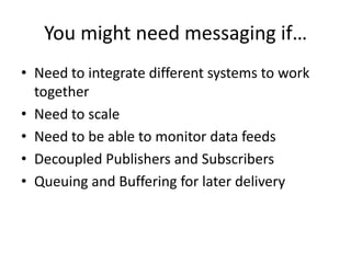 You might need messaging if…Need to integrate different systems to work togetherNeed to scaleNeed to be able to monitor data feedsDecoupled Publishers and SubscribersQueuing and Buffering for later delivery