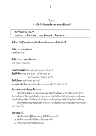 2
ใบงาน
การจัดทาข้อเสนอโครงงานคอมพิวเตอร์
สมาชิกในกลุ่ม ม.6/9
นายธนกร แก้วชุ่ม #16 นาย ชิษณุพงศ์ ชัยมงคล #11
คาชี้แจง ให้ผู้เรียนแต่ละกลุ่มเขียนข้อเสนอโครงงานตามหัวข้อต่อไปนี้
ชื่อโครงงาน (ภาษาไทย)
แฟลชไลท์กาลังสูง
ชื่อโครงงาน (ภาษาอังกฤษ)
High Power Flashlight
ประเภทโครงงาน สิ่งประดิษฐ์ (Invention Project)
ชื่อผู้ทาโครงงาน 1. นาย ชิษณุพงศ์ ชัยมงคล เลขที่ 11
2. นาย ธนกร แก้วชุ่ม เลขที่ 16
ชื่อที่ปรึกษา ครูเขื่อนทอง มูลวรรณ์
ระยะเวลาดาเนินงาน ภาคเรียนที่1 และภาคเรียนที่2 ปีการศึกษา 2558
ที่มาและความสาคัญของโครงงาน
ในยุคที่มีความรุ่งเรื่องด้านเทคโนโลยี เช่น ปัจจุบันคนส่วนต้องการความสะดวกสบายการ
ถ่ายภาพในสถานที่ต่างๆ แต่กล้องถ่ายภาพของสมาร์ทโฟนยังมีข้อจากัดในด้านการถ่ายภาพในเวลา
กลางคืนหรือขณะที่มีแสงไม่เพียงพอจา เป็นต้องแบกกล้องหนักๆ แฟลชตัวใหญ่ๆ ไปสถานที่ต่างๆ
ผู้จัดทาจึงต้องการนาประเด็นนี้มาจัดทาโครงงาน เพื่อให้ทุกคนได้รับความสะดวกสบายใน
การถ่ายภาพมากขึ้น
 