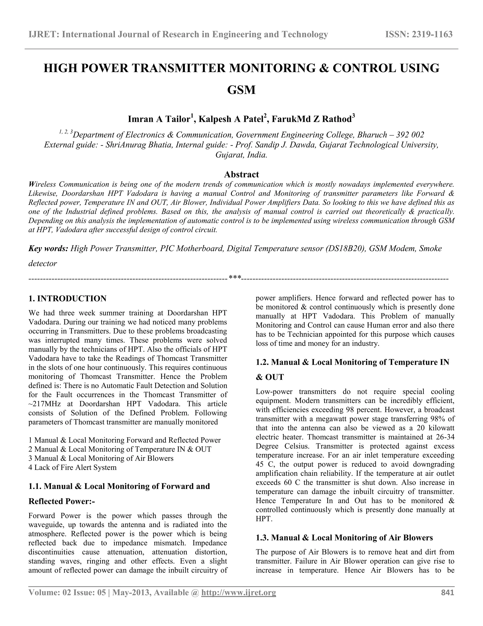 IJRET: International Journal of Research in Engineering and Technology ISSN: 2319-1163
__________________________________________________________________________________________
Volume: 02 Issue: 05 | May-2013, Available @ http://www.ijret.org 841
HIGH POWER TRANSMITTER MONITORING & CONTROL USING
GSM
Imran A Tailor1
, Kalpesh A Patel2
, FarukMd Z Rathod3
1, 2, 3
Department of Electronics & Communication, Government Engineering College, Bharuch – 392 002
External guide: - ShriAnurag Bhatia, Internal guide: - Prof. Sandip J. Dawda, Gujarat Technological University,
Gujarat, India.
Abstract
Wireless Communication is being one of the modern trends of communication which is mostly nowadays implemented everywhere.
Likewise, Doordarshan HPT Vadodara is having a manual Control and Monitoring of transmitter parameters like Forward &
Reflected power, Temperature IN and OUT, Air Blower, Individual Power Amplifiers Data. So looking to this we have defined this as
one of the Industrial defined problems. Based on this, the analysis of manual control is carried out theoretically & practically.
Depending on this analysis the implementation of automatic control is to be implemented using wireless communication through GSM
at HPT, Vadodara after successful design of control circuit.
Key words: High Power Transmitter, PIC Motherboard, Digital Temperature sensor (DS18B20), GSM Modem, Smoke
detector
---------------------------------------------------------------------***------------------------------------------------------------------------
1. INTRODUCTION
We had three week summer training at Doordarshan HPT
Vadodara. During our training we had noticed many problems
occurring in Transmitters. Due to these problems broadcasting
was interrupted many times. These problems were solved
manually by the technicians of HPT. Also the officials of HPT
Vadodara have to take the Readings of Thomcast Transmitter
in the slots of one hour continuously. This requires continuous
monitoring of Thomcast Transmitter. Hence the Problem
defined is: There is no Automatic Fault Detection and Solution
for the Fault occurrences in the Thomcast Transmitter of
~217MHz at Doordarshan HPT Vadodara. This article
consists of Solution of the Defined Problem. Following
parameters of Thomcast transmitter are manually monitored
1 Manual & Local Monitoring Forward and Reflected Power
2 Manual & Local Monitoring of Temperature IN & OUT
3 Manual & Local Monitoring of Air Blowers
4 Lack of Fire Alert System
1.1. Manual & Local Monitoring of Forward and
Reflected Power:-
Forward Power is the power which passes through the
waveguide, up towards the antenna and is radiated into the
atmosphere. Reflected power is the power which is being
reflected back due to impedance mismatch. Impedance
discontinuities cause attenuation, attenuation distortion,
standing waves, ringing and other effects. Even a slight
amount of reflected power can damage the inbuilt circuitry of
power amplifiers. Hence forward and reflected power has to
be monitored & control continuously which is presently done
manually at HPT Vadodara. This Problem of manually
Monitoring and Control can cause Human error and also there
has to be Technician appointed for this purpose which causes
loss of time and money for an industry.
1.2. Manual & Local Monitoring of Temperature IN
& OUT
Low-power transmitters do not require special cooling
equipment. Modern transmitters can be incredibly efficient,
with efficiencies exceeding 98 percent. However, a broadcast
transmitter with a megawatt power stage transferring 98% of
that into the antenna can also be viewed as a 20 kilowatt
electric heater. Thomcast transmitter is maintained at 26-34
Degree Celsius. Transmitter is protected against excess
temperature increase. For an air inlet temperature exceeding
45 C, the output power is reduced to avoid downgrading
amplification chain reliability. If the temperature at air outlet
exceeds 60 C the transmitter is shut down. Also increase in
temperature can damage the inbuilt circuitry of transmitter.
Hence Temperature In and Out has to be monitored &
controlled continuously which is presently done manually at
HPT.
1.3. Manual & Local Monitoring of Air Blowers
The purpose of Air Blowers is to remove heat and dirt from
transmitter. Failure in Air Blower operation can give rise to
increase in temperature. Hence Air Blowers has to be
 